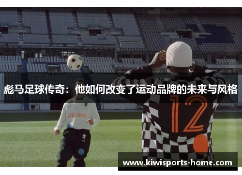 彪马足球传奇：他如何改变了运动品牌的未来与风格