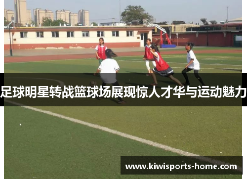 足球明星转战篮球场展现惊人才华与运动魅力