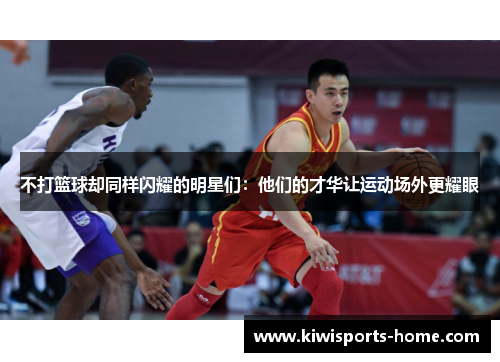 不打篮球却同样闪耀的明星们：他们的才华让运动场外更耀眼
