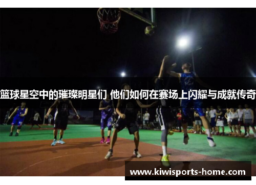篮球星空中的璀璨明星们 他们如何在赛场上闪耀与成就传奇